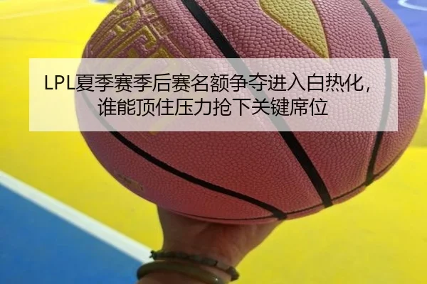 LPL夏季赛季后赛名额争夺进入白热化，谁能顶住压力抢下关键席位