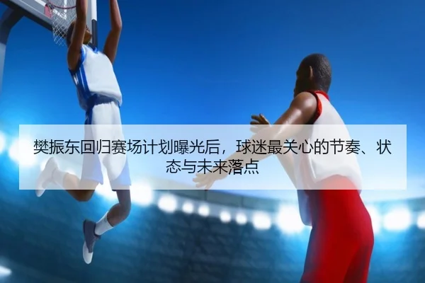 樊振东回归赛场计划曝光后，球迷最关心的节奏、状态与未来落点